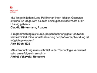 «So lange in jedem Land Politiker an ihren lokalen Gesetzen stricken, so lange wird es auch keine global einsetzbare ERP-Lösung geben.»  Claudio Hintermann, Abacus „ Programmierung als teures, personenabhängiges Handwerk wird eliminiert. Eine Industrialisierung der Softwareentwicklung ist möglich geworden.“ Alex Büch, E2E «Das Productizing muss sehr tief in der Technologie verwurzelt sein, um erfolgreich zu sein.»  Andrej Vckovski, Netcetera 
