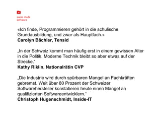 «Ich finde, Programmieren gehört in die schulische Grundausbildung, und zwar als Hauptfach.» Carolyn Bächler, Tensid „ In der Schweiz kommt man häufig erst in einem gewissen Alter in die Politik. Moderne Technik bleibt so aber etwas auf der Strecke.“ Kathy Riklin, Nationalrätin CVP „ Die Industrie wird durch spürbaren Mangel an Fachkräften gebremst. Weit über 80 Prozent der Schweizer Softwarehersteller konstatieren heute einen Mangel an qualifizierten Softwareentwicklern.“ Christoph Hugenschmidt, Inside-IT 