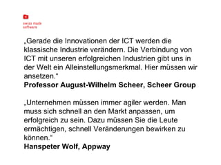„ Gerade die Innovationen der ICT werden die klassische Industrie verändern. Die Verbindung von ICT mit unseren erfolgreichen Industrien gibt uns in der Welt ein Alleinstellungsmerkmal. Hier müssen wir ansetzen.“ Professor August-Wilhelm Scheer, Scheer Group „ Unternehmen müssen immer agiler werden. Man muss sich schnell an den Markt anpassen, um erfolgreich zu sein. Dazu müssen Sie die Leute ermächtigen, schnell Veränderungen bewirken zu können.“  Hanspeter Wolf, Appway 