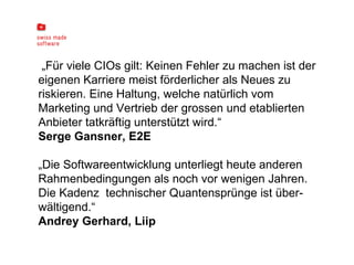 „ Für viele CIOs gilt: Keinen Fehler zu machen ist der eigenen Karriere meist förderlicher als Neues zu riskieren. Eine Haltung, welche natürlich vom Marketing und Vertrieb der grossen und etablierten Anbieter tatkräftig unterstützt wird.“ Serge Gansner, E2E „ Die Softwareentwicklung unterliegt heute anderen Rahmenbedingungen als noch vor wenigen Jahren. Die Kadenz  technischer Quantensprünge ist über-  wältigend.“ Andrey Gerhard, Liip   