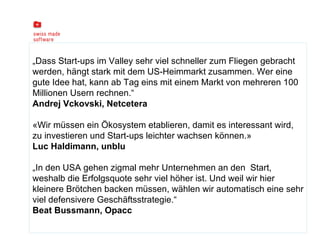 „ Dass Start-ups im Valley sehr viel schneller zum Fliegen gebracht werden, hängt stark mit dem US-Heimmarkt zusammen. Wer eine gute Idee hat, kann ab Tag eins mit einem Markt von mehreren 100 Millionen Usern rechnen.“ Andrej Vckovski, Netcetera «Wir müssen ein Ökosystem etablieren, damit es interessant wird, zu investieren und Start-ups leichter wachsen können.» Luc Haldimann, unblu  „ In den USA gehen zigmal mehr Unternehmen an den  Start, weshalb die Erfolgsquote sehr viel höher ist. Und weil wir hier kleinere Brötchen backen müssen, wählen wir automatisch eine sehr viel defensivere Geschäftsstrategie.“ Beat Bussmann, Opacc 