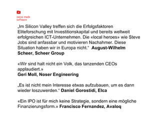 „ Im Silicon Valley treffen sich die Erfolgsfaktoren Eliteforschung mit Investitionskapital und bereits weltweit erfolgreichen ICT-Unternehmen. Die «local heroes» wie Steve Jobs sind anfassbar und motivieren Nachahmer. Diese Situation haben wir in Europa nicht.“  August-Wilhelm Scheer, Scheer Group «Wir sind halt nicht ein Volk, das tanzenden CEOs applaudiert.» Geri Moll, Noser Engineering   „ Es ist nicht mein Interesse etwas aufzubauen, um es dann wieder loszuwerden.“  Daniel Gorostidi, Elca   «Ein IPO ist für mich keine Strategie, sondern eine mögliche Finanzierungsform.»  Francisco Fernandez, Avaloq 