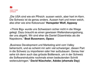 „ Die USA sind wie ein Pfirsich: aussen weich, aber hart im Kern. Die Schweiz ist da genau anders. Aussen hart und innen weich, also eher wie eine Kokosnuss“  Hanspeter Wolf, Appway «Think Big» wurde uns Schweizern sicher nicht in die Wiege gelegt. Dazu braucht es einen gewissen Welteroberungsdrang, der uns abgeht. Wir sind eher die Daniel Düsentriebs als die Napoleons.“  Beat Bussmann, Opacc „ Business Development und Marketing wird vom Valley beherrscht, und es scheint mir sehr viel schwieriger, diesen Part in die Schweiz zu importieren oder hier aufzubauen. Genau hier sehe ich denn auch das grösste Bottleneck, um in der Schweiz die Softwareindustrie nochmals einen bedeutenden Schritt weiterzubringen.“  David Nüscheler, Adobe (ehemals Day) 