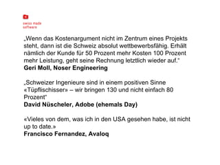 „ Wenn das Kostenargument nicht im Zentrum eines Projekts steht, dann ist die Schweiz absolut wettbewerbsfähig. Erhält nämlich der Kunde für 50 Prozent mehr Kosten 100 Prozent mehr Leistung, geht seine Rechnung letztlich wieder auf.“ Geri Moll, Noser Engineering „ Schweizer Ingenieure sind in einem positiven Sinne «Tüpflischisser» – wir bringen 130 und nicht einfach 80 Prozent“ David Nüscheler, Adobe (ehemals Day)   «Vieles von dem, was ich in den USA gesehen habe, ist nicht up to date.» Francisco Fernandez, Avaloq 