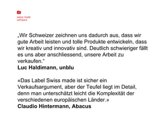 „ Wir Schweizer zeichnen uns dadurch aus, dass wir gute Arbeit leisten und tolle Produkte entwickeln, dass wir kreativ und innovativ sind. Deutlich schwieriger fällt es uns aber anschliessend, unsere Arbeit zu verkaufen.“ Luc Haldimann, unblu «Das Label Swiss made ist sicher ein Verkaufsargument, aber der Teufel liegt im Detail, denn man unterschätzt leicht die Komplexität der verschiedenen europäischen Länder.» Claudio Hintermann, Abacus 