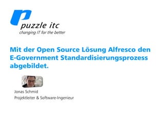 Puzzle ITC GmbH   www.puzzle.ch




  Mit der Open Source Lösung Alfresco den
  E-Government Standardisierungsprozess
  abgebildet.


     Jonas Schmid
     Projektleiter & Software-Ingenieur
 