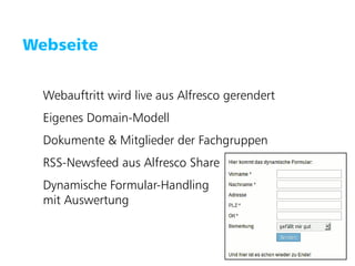 Puzzle ITC GmbH   www.puzzle.ch




   Webseite


        Webauftritt wird live aus Alfresco gerendert
        Eigenes Domain-Modell
        Dokumente & Mitglieder der Fachgruppen
        RSS-Newsfeed aus Alfresco Share
        Dynamische Formular-Handling
        mit Auswertung
 