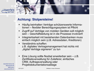 Achtung: Stolpersteine!Häufig beinhalten Verträge schützenswerte Informa-tionen– flexibler Berechtigungssystem ist PflichtZugriff auf Verträge von mobilen Geräten soll möglich sein – Geschäftsleitung ist in die Prozesse involviert!Integrierbarkeit mit bestehenden Datenbanken muss einfach möglich sein (z.B. Adressdaten, Kreditoren)Verständnis schaffen: z.B. digitales Vertragsmanagement hat nichts mit „digital Verträge signieren“ zu tunEine Lösung sollte flexibel erweiterbar sein – z.B. Zertifikatsverwaltung für Zulieferer, einfaches CRM, Auftragsverwaltung oder Projektdokumentationsablage