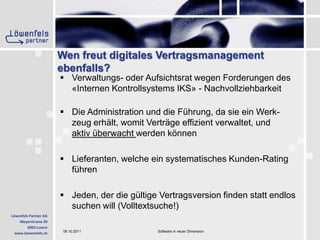 Wen freut digitales Vertragsmanagement ebenfalls?Verwaltungs- oder Aufsichtsrat wegen Forderungen des «Internen Kontrollsystems IKS» - NachvollziehbarkeitDie Administration und die Führung, da sie ein Werk-zeug erhält, womit Verträge effizient verwaltet, und aktiv überwacht werden könnenLieferanten, welche ein systematisches Kunden-Rating führenJeden, der die gültige Vertragsversion finden statt endlos suchen will (Volltextsuche!)