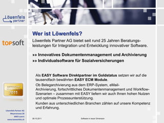 Löwenfels Partner AG bietet seit rund 25 Jahren Beratungs-leistungen für Integration und Entwicklung innovativer Software.»» Innovatives Dokumentenmanagement und Archivierung»» Individualsoftware für SozialversicherungenAls EASY Software Direktpartner im Goldstatus setzen wir auf die tausendfach bewährten EASY ECM Module. Ob Belegarchivierung aus dem ERP-System, eMail-Archivierung, fortschrittliches Dokumentenmanagement und Workflow-Szenarien – zusammen mit EASY liefern wir auch Ihnen hohen Nutzen und optimale Prozessunterstützung. Kunden aus unterschiedlichen Branchen zählen auf unsere Kompetenz und Erfahrung.Wer ist Löwenfels?