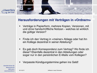 Herausforderungen mit Verträgen in «Ordnern»Verträge in Papierform, mehrere Kopien, Versionen, mit und ohne handschriftliche Notizen - welches ist wirklich die gültige Version?Finde ich den Vertrag in «meiner» Ablage oder hat ihn ein Kollege dezentral in seiner Abteilung? Es gab doch Korrespondenz zum Vertrag? Wo finde ich diese? Ebenfalls dezentral in den Abteilungen oder sogar nur in den persönlichen E-Mails vom Kollegen?Verpasste Kündigungstermine gehen ins Geld!
