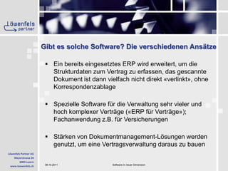 Gibt es solche Software? Die verschiedenen Ansätze Ein bereits eingesetztes ERP wird erweitert, um die Strukturdaten zum Vertrag zu erfassen, das gescannte Dokument ist dann vielfach nicht direkt «verlinkt», ohne KorrespondenzablageSpezielle Software für die Verwaltung sehr vieler und hoch komplexer Verträge («ERP für Verträge»); Fachanwendung z.B. für VersicherungenStärken von Dokumentmanagement-Lösungen werden genutzt, um eine Vertragsverwaltung daraus zu bauen