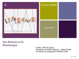 Les Séniors et le Numérique Emission INSEME EF- 01/11 7 janvier 2011 Invités  CRIJ de Corse :  Animatrice du PAM d’Ajaccio : Josée Savelli Un Sénior qui fréquente le PAM du CRIJ. 