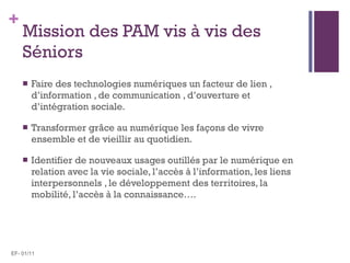 Mission des PAM vis à vis des Séniors <ul><li>Faire des technologies numériques un facteur de lien , d’information , de co...