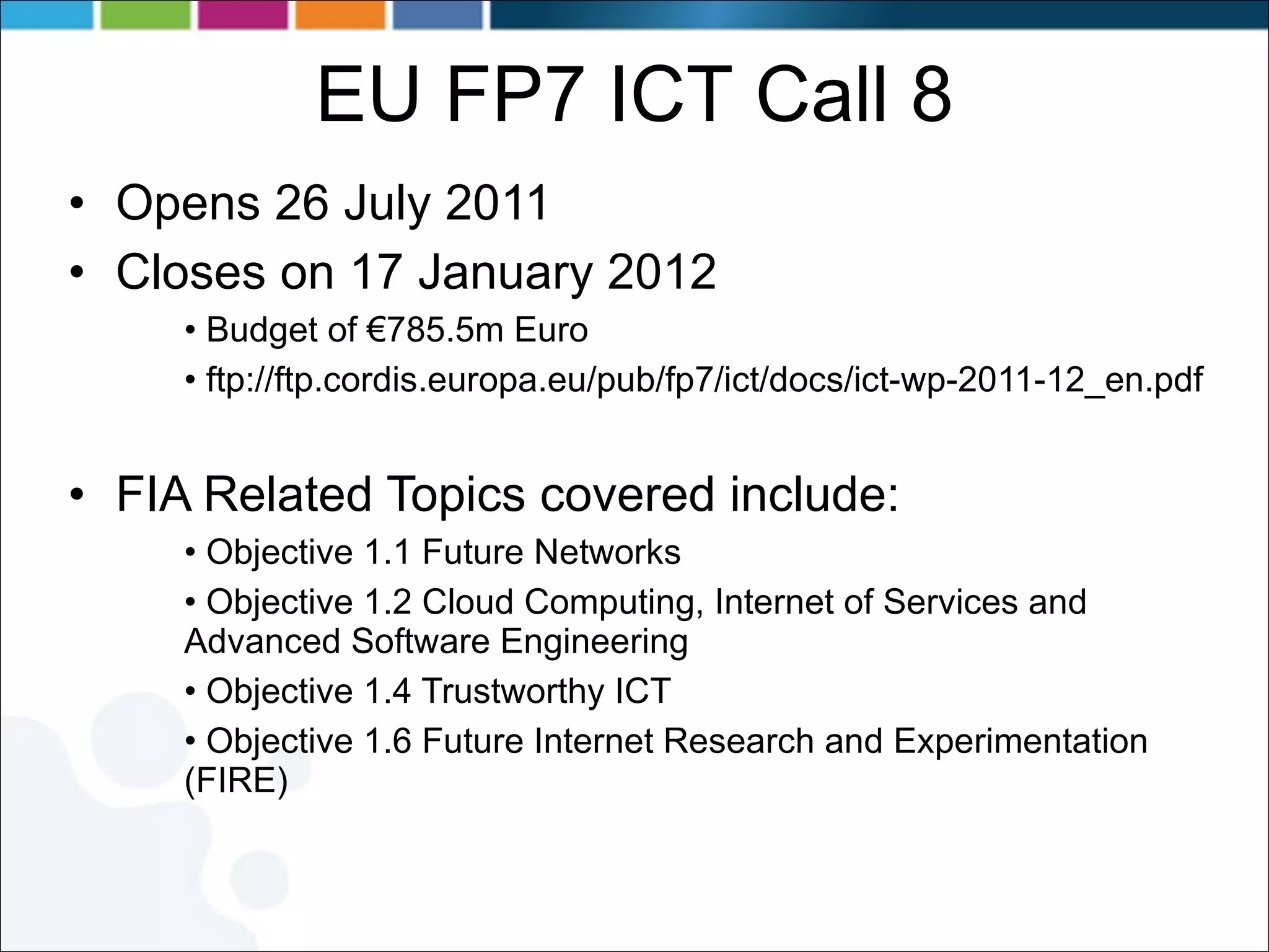 EU FP7 ICT Call 8 Opens 26 July 2011  Closes on 17 January 2012  Budget of €785.5m Euro ftp://ftp.cordis.europa.eu/pub/fp7/ict/docs/ict-wp-2011-12_en.pdf FIA Related Topics covered include: Objective 1.1 Future Networks Objective 1.2 Cloud Computing, Internet of Services and Advanced Software Engineering Objective 1.4 Trustworthy ICT Objective 1.6 Future Internet Research and Experimentation (FIRE) 