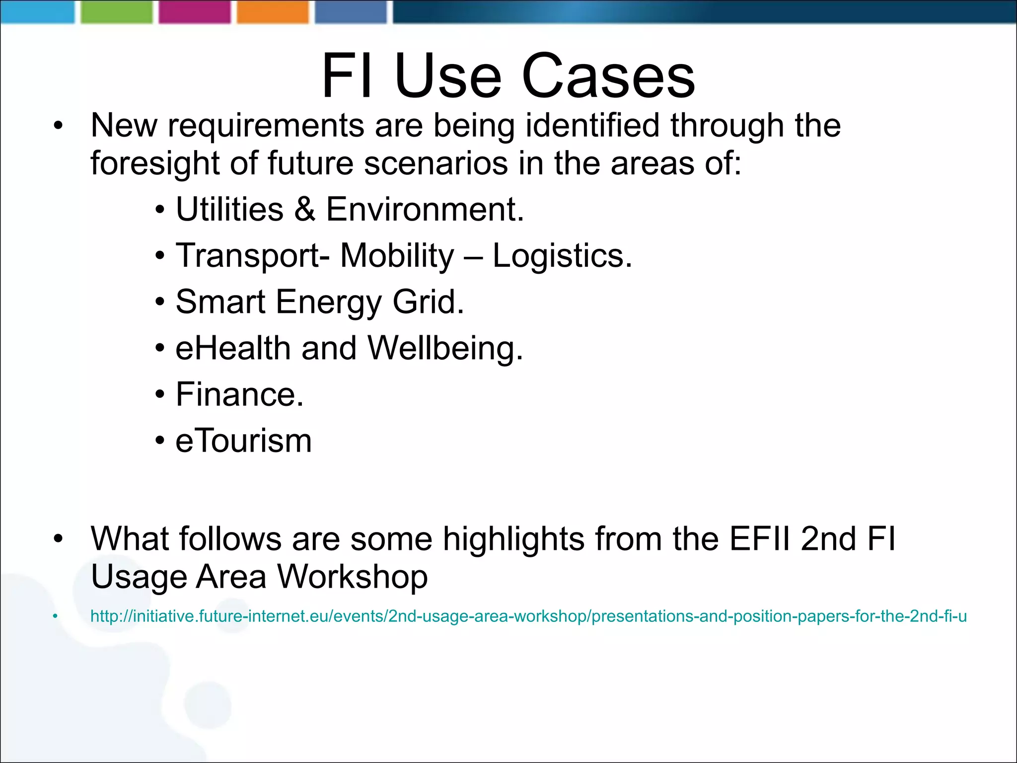 FI Use Cases New requirements are being identified through the foresight of future scenarios in the areas of: Utilities & Environment. Transport- Mobility – Logistics. Smart Energy Grid. eHealth and Wellbeing. Finance. eTourism What follows are some highlights from the EFII  2nd FI Usage Area Workshop http://initiative.future-internet.eu/events/2nd-usage-area-workshop/presentations-and-position-papers-for-the-2nd-fi-usage-area-workshop.html 