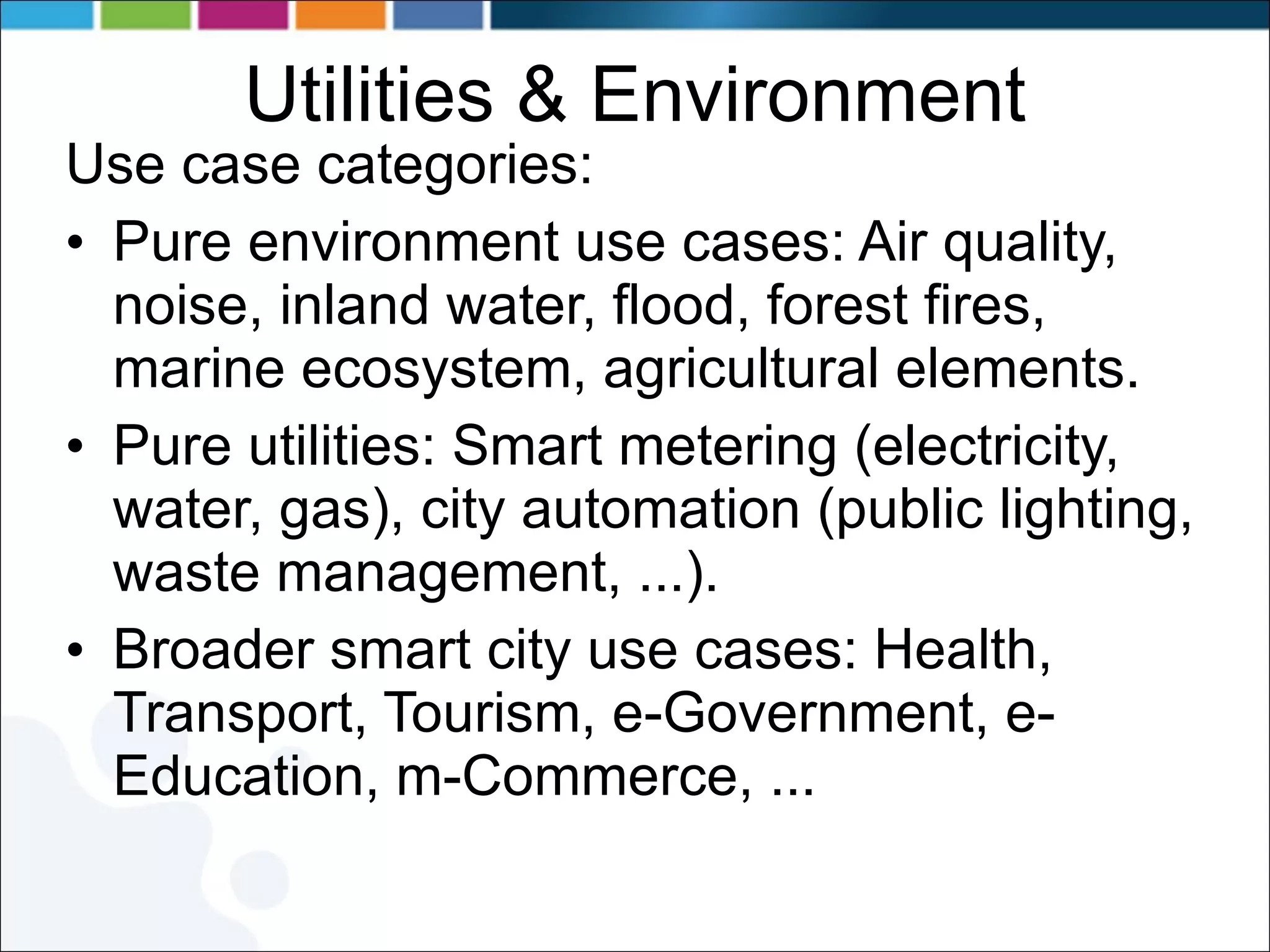 Utilities & Environment Use case categories: Pure environment use cases: Air quality, noise, inland water, flood, forest fires, marine ecosystem, agricultural elements. Pure utilities: Smart metering (electricity, water, gas), city automation (public lighting, waste management, ...). Broader smart city use cases: Health, Transport, Tourism, e-Government, e-Education, m-Commerce, ... 