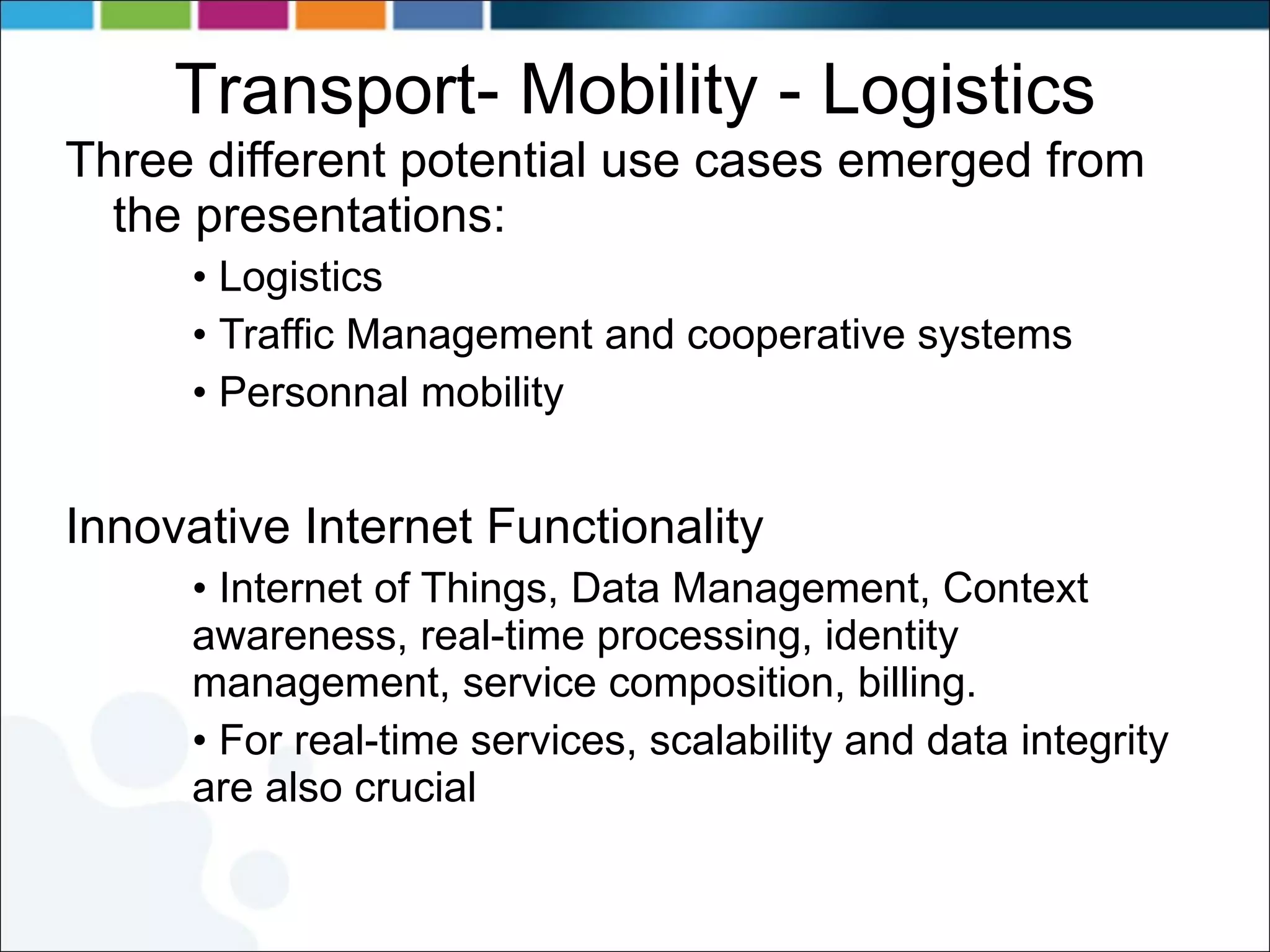 Transport- Mobility - Logistics Three different potential use cases emerged from the presentations: Logistics Traffic Management and cooperative systems Personnal mobility Innovative Internet Functionality Internet of Things, Data Management, Context awareness, real-time processing, identity management, service composition, billing. For real-time services, scalability and data integrity are also crucial 