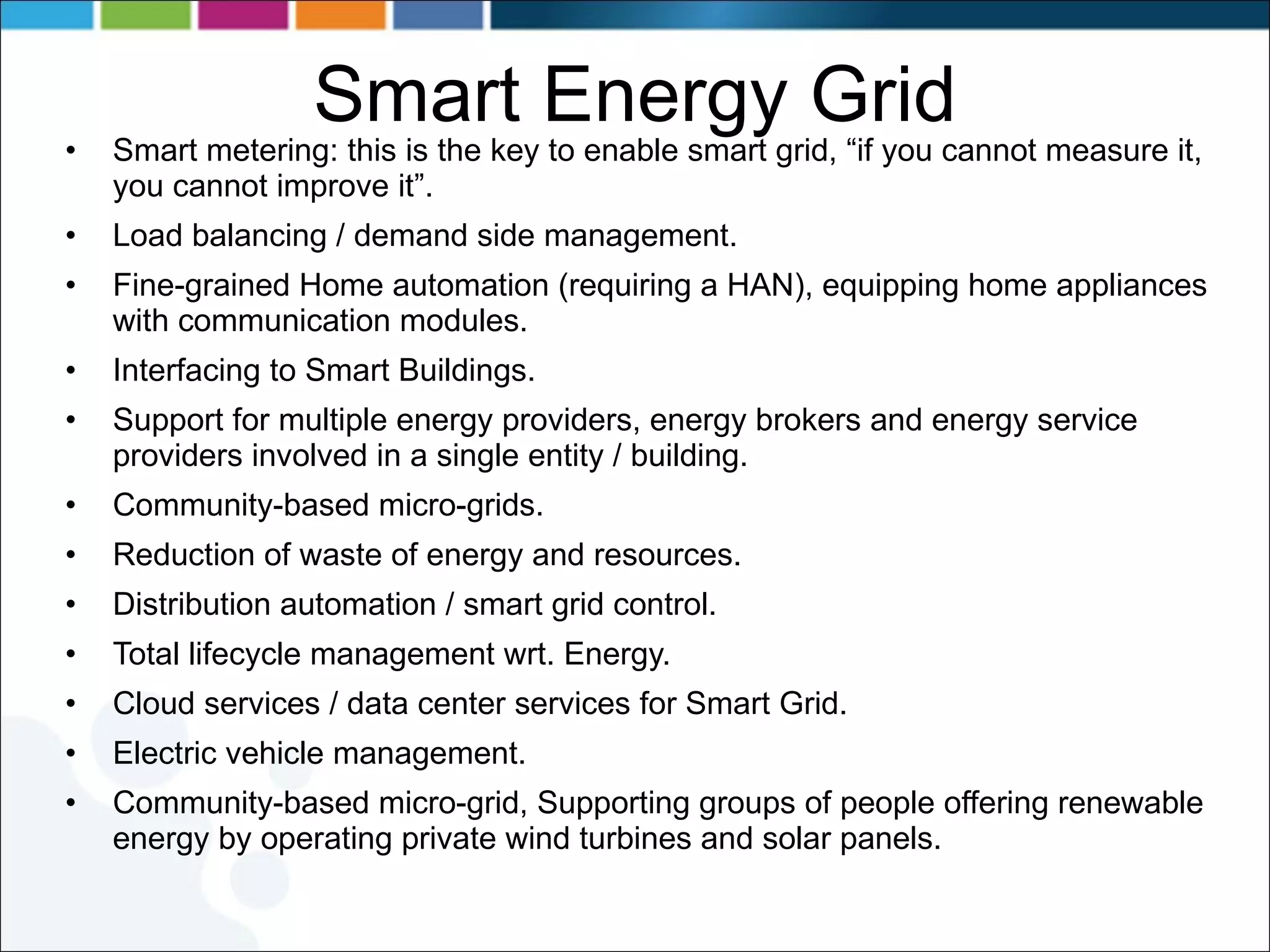 Smart Energy Grid Smart metering: this is the key to enable smart grid, “if you cannot measure it, you cannot improve it”. Load balancing / demand side management. Fine-grained Home automation (requiring a HAN), equipping home appliances with communication modules. Interfacing to Smart Buildings. Support for multiple energy providers, energy brokers and energy service providers involved in a single entity / building. Community-based micro-grids. Reduction of waste of energy and resources. Distribution automation / smart grid control. Total lifecycle management wrt. Energy. Cloud services / data center services for Smart Grid. Electric vehicle management. Community-based micro-grid, Supporting groups of people offering renewable energy by operating private wind turbines and solar panels. 