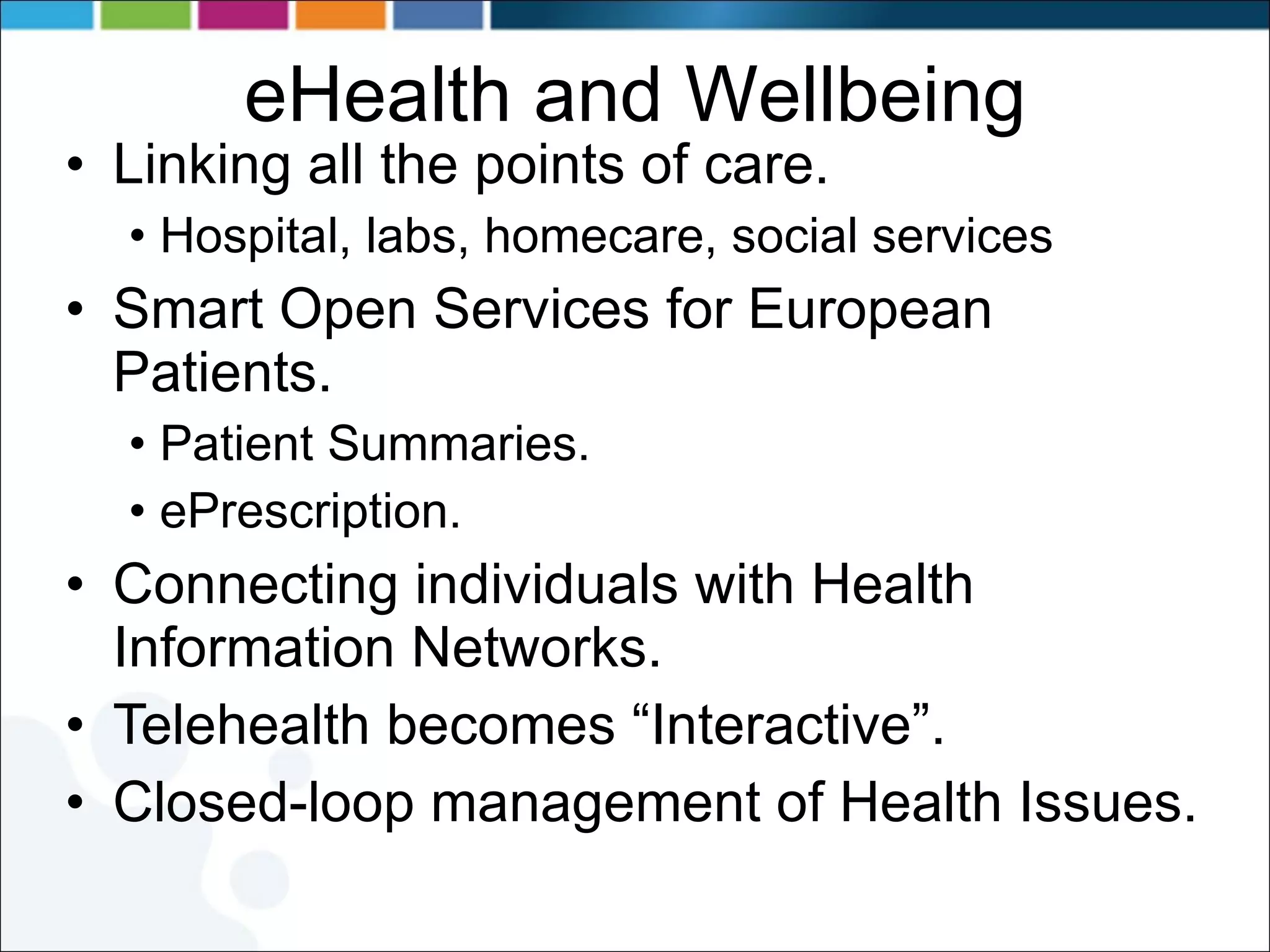 eHealth and Wellbeing Linking all the points of care. Hospital, labs, homecare, social services Smart Open Services for European Patients. Patient Summaries. ePrescription. Connecting individuals with Health Information Networks. Telehealth becomes “Interactive”. Closed-loop management of Health Issues. 