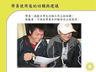 學員使用後的回饋與建議

   學員：減輕日常生活與工作上的負擔。
   就服員：可滿足學員在行動安全上的需求。




                         17
 