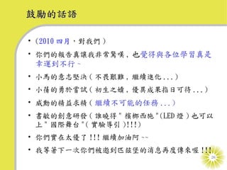 鼓勵的話語

• (2010 四月，對我們 )
• 你們的報告真讓我非常驚嘆 , 也覺得與各位學習真是
 幸運到不行 ~
• 小馬的意志堅決 ( 不畏艱難 , 繼續進化 ...)
• 小蒨的勇於嘗試 ( 初生之嬻 , 優異成果指日可待 ...)
• 威勳的精益求精 ( 繼續不可能的任務 ...)
• 書敏的創意研發 ( 誰曉得 " 檳榔西施 "(LED 燈 ) 也可以
  上 " 國際舞台 "( 實驗導引 )!!!)
• 你們實在太優了 !!! 繼續加油阿 ~~
• 我等著下一次你們被邀到匹玆堡的消息再度傳來喔 !!!
                                   26
 