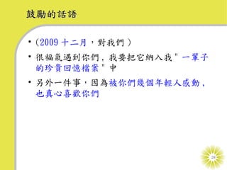 鼓勵的話語

• (2009 十二月，對我們 )
• 很福氣遇到你們 , 我要把它納入我 " 一輩子
  的珍貴回憶檔案 " 中
• 另外一件事，因為被你們幾個年輕人感動 ,
  也真心喜歡你們




                            28
 