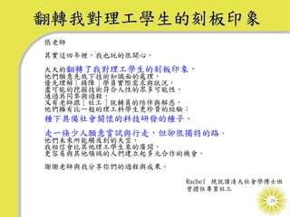 翻轉我對理工學生的刻板印象
張老師
其實這四年裡，我也玩的很開心。
大大的翻轉了我對理工學生的刻板印象，
他們願意先放下技術知識面的處理，
優先理解 [ 精障 ] 學員實際需求與狀況，
盡可能的挖掘技術符合人性的眾多可能性，
通過共同參與過程，
又有老師跟 [ 社工 ] 就輔員的陪伴與解惑，
他們擁有比一般的理工科學生更珍貴的經驗：
種下具備社會關懷的科技研發的種子。
走一條少人願意嘗試與行走，但卻很獨特的路，
他們未來所能觸及到的天空，
我相信會比其他理工學生來的廣闊，
更容易與其他領域的人們建立起多元合作的機會。
謝謝老師與我分享你們的過程與成果。

                     Rachel 現就讀清大社會學博士班
                     曾擔任專業社工
                                    29
 