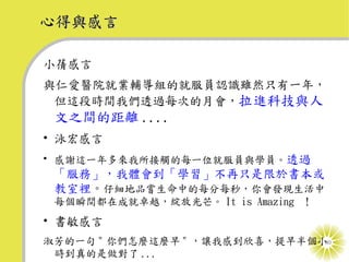 心得與感言

小蒨感言
與仁愛醫院就業輔導組的就服員認識雖然只有一年，
 但這段時間我們透過每次的月會，拉進科技與人
 文之間的距離 ....
• 泳宏感言
• 感謝這一年多來我所接觸的每一位就服員與學員。透過
 「服務」，我體會到「學習」不再只是限於書本或
 教室裡。仔細地品嘗生命中的每分每秒，你會發現生活中
 每個瞬間都在成就卓越，綻放光芒。 It is Amazing ！
• 書敏感言
淑芳的一句 " 你們怎麼這麼早 " ，讓我感到欣喜，提早半個小30
 時到真的是做對了 ...
 