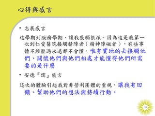 心得與感言

• 志展感言
這學期到服務學期，讓我感觸很深，因為這是我第一
 次到仁愛醫院接觸精障者 ( 精神障礙者 ) ，有些事
 情不經歷過永遠都不會懂，唯有實地的去接觸他
 們、關懷他們與他們相處才能懂得他們所需
 要的是什麼
• 安德『儒』感言
這次的體驗引起我對非營利團體的重視，讓我有回
 饋、幫助他們的想法與持續行動。

                          31
 