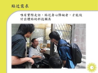 貼近需求
  唯有實際走訪，貼近身心障礙者，才能設
  計出體貼的科技輔具




                       8
 