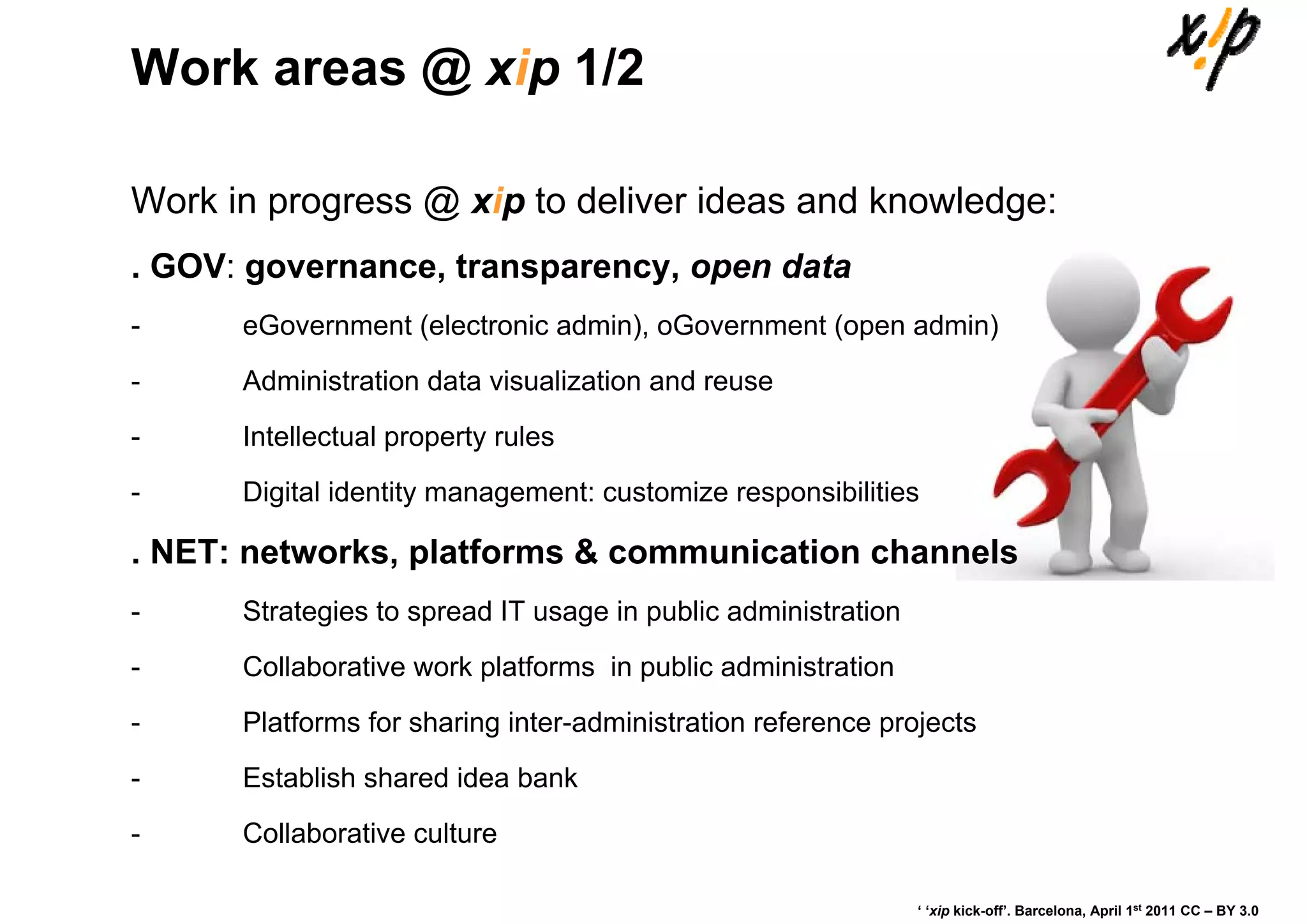 Work areas @ xip 1/2

Work in progress @ xip to deliver ideas and knowledge:
. GOV: governance, transparency, open data
-     eGovernment (electronic admin), oGovernment (open admin)
-     Administration data visualization and reuse
-     Intellectual property rules
-     Digital identity management: customize responsibilities

. NET: networks, platforms & communication channels
-     Strategies to spread IT usage in public administration
-     Collaborative work platforms in public administration
-     Platforms for sharing inter-administration reference projects
-     Establish shared idea bank
-     Collaborative culture

                                                               ‘ ‘xip kick-off’. Barcelona, April 1st 2011 CC – BY 3.0
 