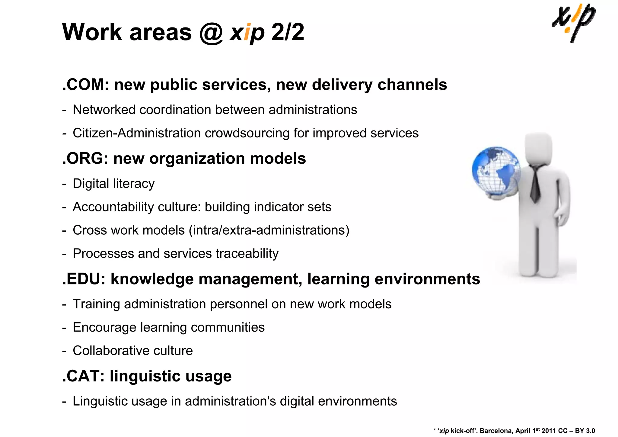 Work areas @ xip 2/2

.COM: new public services, new delivery channels
- Networked coordination between administrations
- Citizen-Administration crowdsourcing for improved services
.ORG: new organization models
- Digital literacy
- Accountability culture: building indicator sets
- Cross work models (intra/extra-administrations)
- Processes and services traceability

.EDU: knowledge management, learning environments
- Training administration personnel on new work models
- Encourage learning communities
- Collaborative culture

.CAT: linguistic usage
- Linguistic usage in administration's digital environments

                                                               ‘ ‘xip kick-off’. Barcelona, April 1st 2011 CC – BY 3.0
 