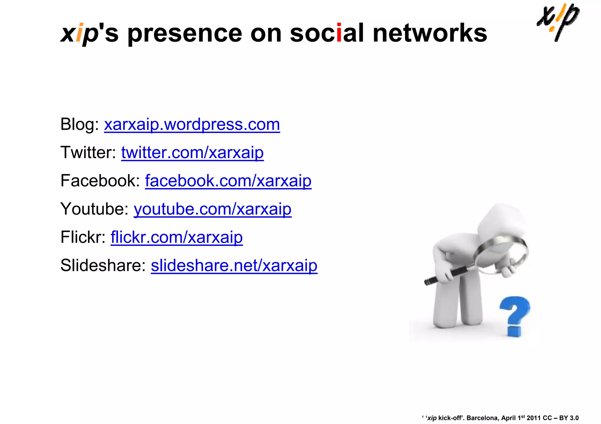 xip's presence on social networks


Blog: xarxaip.wordpress.com
Twitter: twitter.com/xarxaip
Facebook: facebook.com/xarxaip
Youtube: youtube.com/xarxaip
Flickr: flickr.com/xarxaip
Slideshare: slideshare.net/xarxaip




                                     ‘ ‘xip kick-off’. Barcelona, April 1st 2011 CC – BY 3.0
 