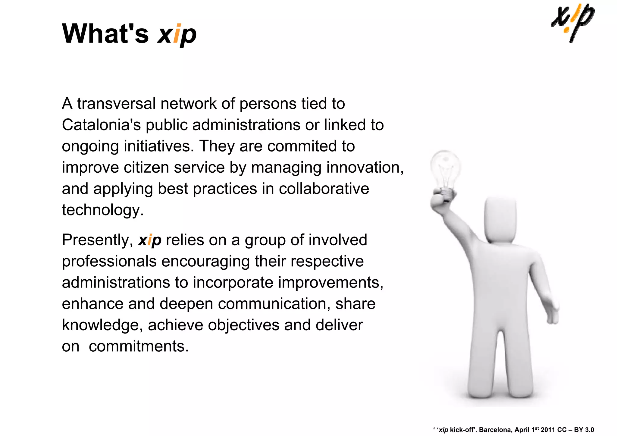 What's xip

A transversal network of persons tied to
Catalonia's public administrations or linked to
ongoing initiatives. They are commited to
improve citizen service by managing innovation,
and applying best practices in collaborative
technology.
Presently, xip relies on a group of involved
professionals encouraging their respective
administrations to incorporate improvements,
enhance and deepen communication, share
knowledge, achieve objectives and deliver
on commitments.



                                                  ‘ ‘xip kick-off’. Barcelona, April 1st 2011 CC – BY 3.0
 