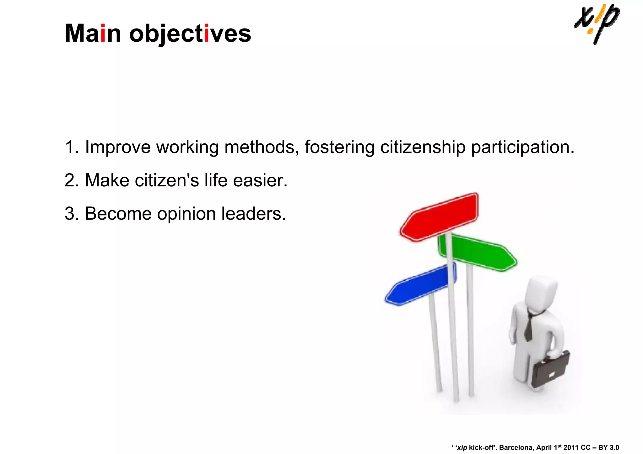Main objectives



1. Improve working methods, fostering citizenship participation.
2. Make citizen's life easier.
3. Become opinion leaders.




                                                ‘ ‘xip kick-off’. Barcelona, April 1st 2011 CC – BY 3.0
 