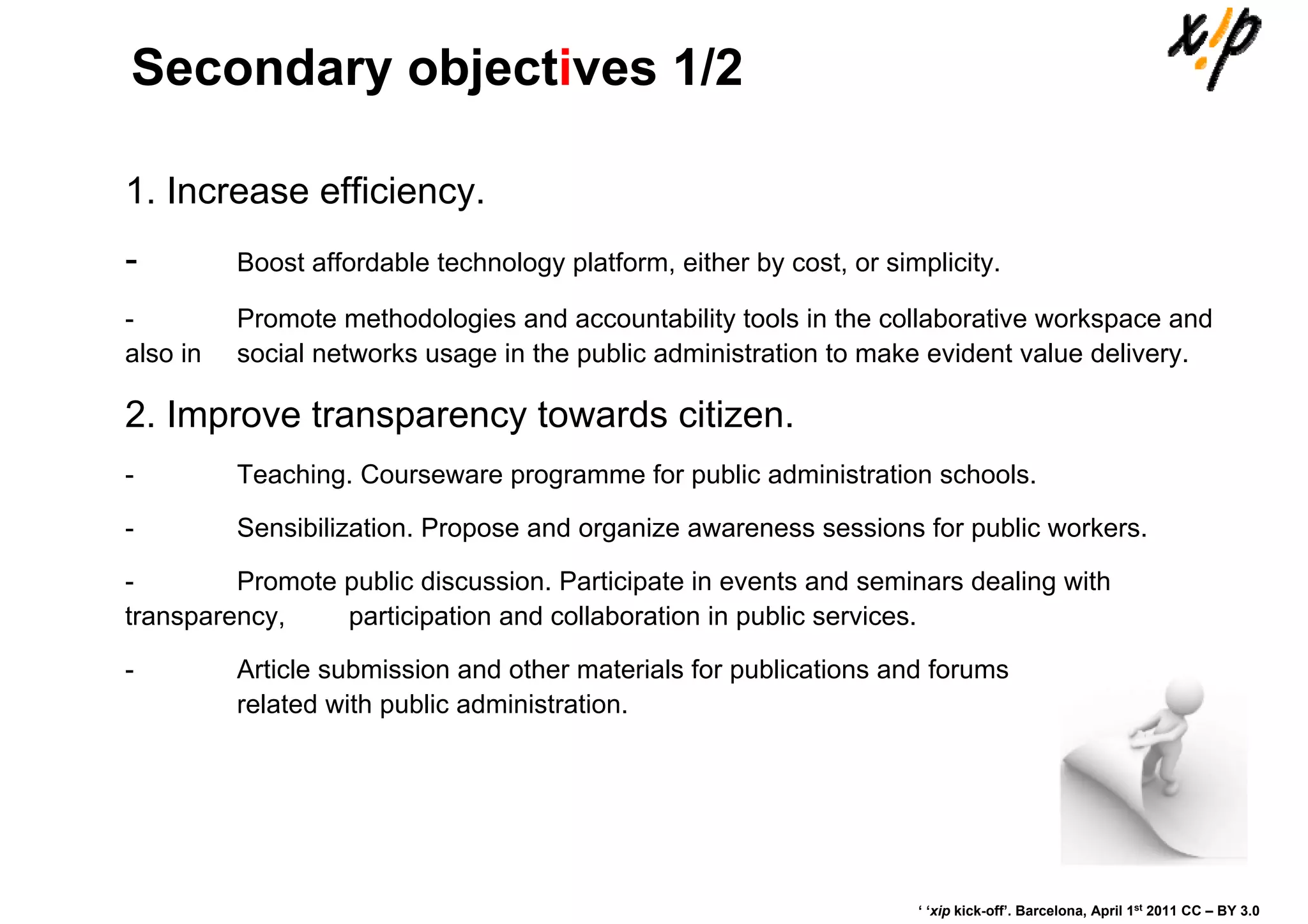 Secondary objectives 1/2

1. Increase efficiency.
-         Boost affordable technology platform, either by cost, or simplicity.

-         Promote methodologies and accountability tools in the collaborative workspace and
also in   social networks usage in the public administration to make evident value delivery.

2. Improve transparency towards citizen.
-         Teaching. Courseware programme for public administration schools.

-         Sensibilization. Propose and organize awareness sessions for public workers.

-        Promote public discussion. Participate in events and seminars dealing with
transparency,    participation and collaboration in public services.

-         Article submission and other materials for publications and forums
          related with public administration.




                                                                      ‘ ‘xip kick-off’. Barcelona, April 1st 2011 CC – BY 3.0
 