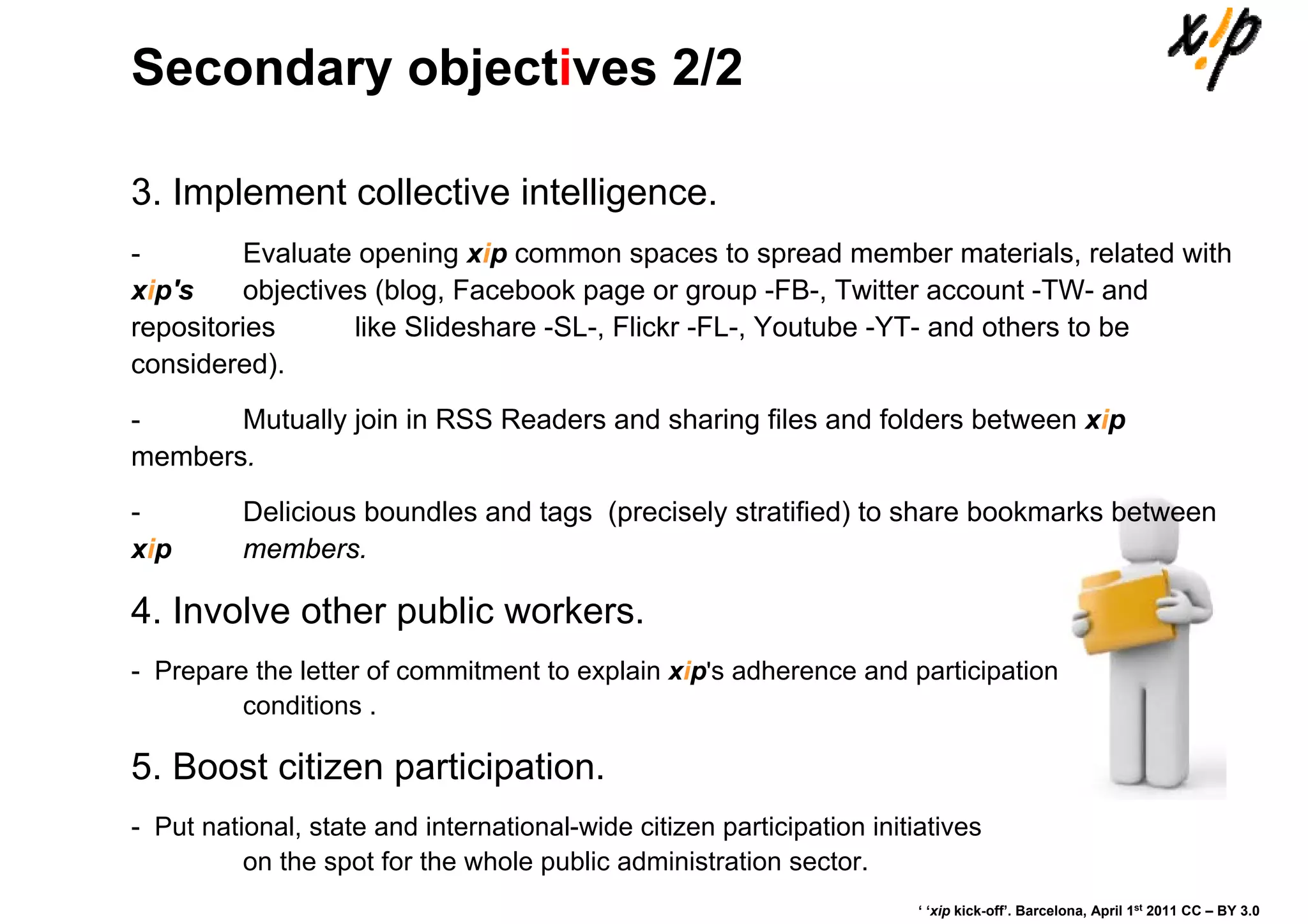 Secondary objectives 2/2

3. Implement collective intelligence.
-        Evaluate opening xip common spaces to spread member materials, related with
xip's    objectives (blog, Facebook page or group -FB-, Twitter account -TW- and
repositories      like Slideshare -SL-, Flickr -FL-, Youtube -YT- and others to be
considered).
-      Mutually join in RSS Readers and sharing files and folders between xip
members.
-         Delicious boundles and tags (precisely stratified) to share bookmarks between
xip       members.

4. Involve other public workers.
- Prepare the letter of commitment to explain xip's adherence and participation
         conditions .

5. Boost citizen participation.
- Put national, state and international-wide citizen participation initiatives
          on the spot for the whole public administration sector.
                                                                        ‘ ‘xip kick-off’. Barcelona, April 1st 2011 CC – BY 3.0
 