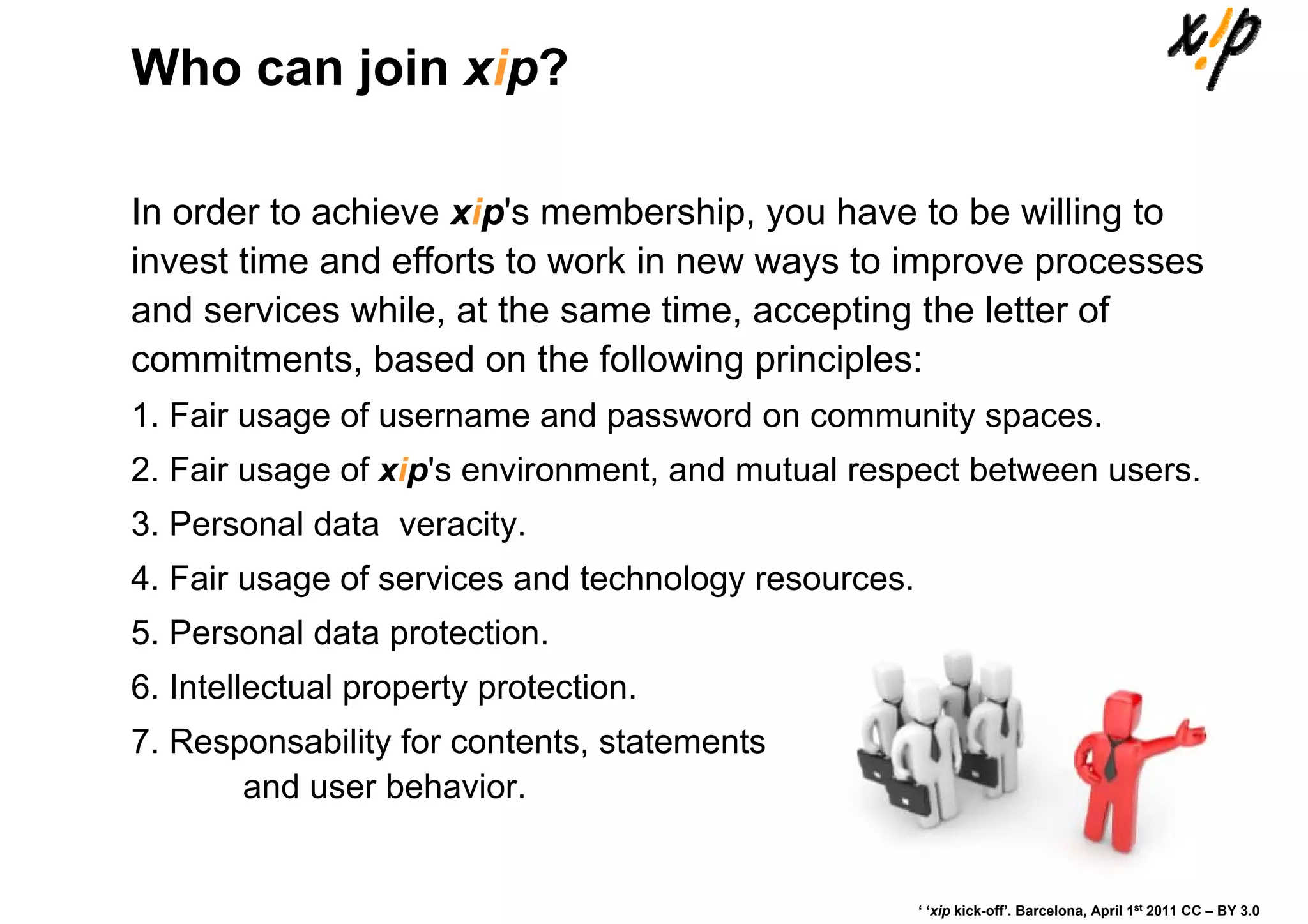 Who can join xip?

In order to achieve xip's membership, you have to be willing to
invest time and efforts to work in new ways to improve processes
and services while, at the same time, accepting the letter of
commitments, based on the following principles:
1. Fair usage of username and password on community spaces.
2. Fair usage of xip's environment, and mutual respect between users.
3. Personal data veracity.
4. Fair usage of services and technology resources.
5. Personal data protection.
6. Intellectual property protection.
7. Responsability for contents, statements
       and user behavior.


                                                      ‘ ‘xip kick-off’. Barcelona, April 1st 2011 CC – BY 3.0
 