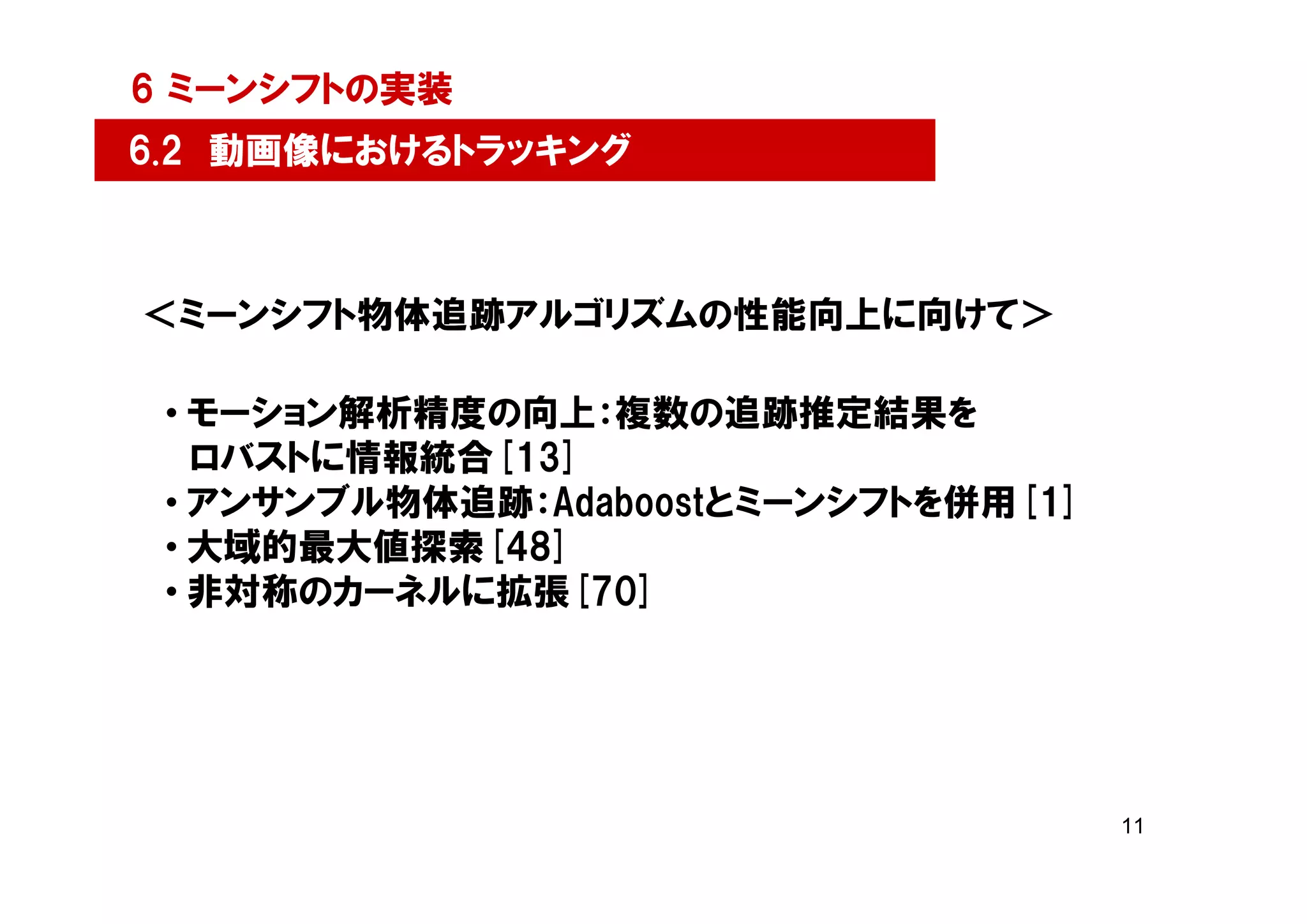 6 ミーンシフトの実装
6.2 動画像におけるトラッキング



＜ミーンシフト物体追跡アルゴリズムの性能向上に向けて＞

 • モーション解析精度の向上：複数の追跡推定結果を
   ロバストに情報統合[13]
 • アンサンブル物体追跡：Adaboostとミーンシフトを併用[1]
 • 大域的最大値探索[48]
 • 非対称のカーネルに拡張[70]




                                      11
 
