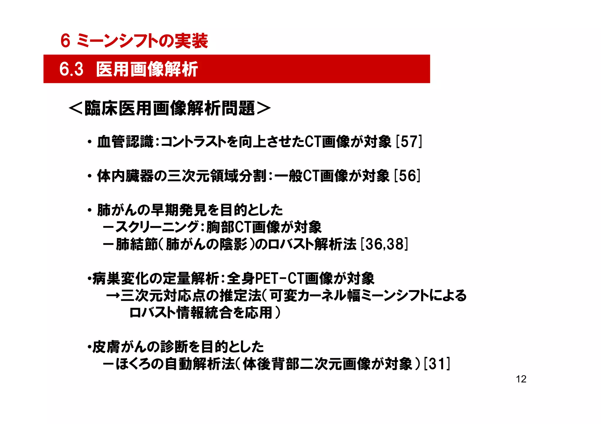 6 ミーンシフトの実装
6.3 医用画像解析

＜臨床医用画像解析問題＞
  • 血管認識：コントラストを向上させたCT画像が対象[57]

  • 体内臓器の三次元領域分割：一般CT画像が対象[56]

  • 肺がんの早期発見を目的とした
    －スクリーニング：胸部CT画像が対象
    －肺結節（肺がんの陰影）のロバスト解析法[36,38]

  •病巣変化の定量解析：全身PET-CT画像が対象
    →三次元対応点の推定法（可変カーネル幅ミーンシフトによる
      ロバスト情報統合を応用）

  •皮膚がんの診断を目的とした
    －ほくろの自動解析法（体後背部二次元画像が対象）[31]
                                   12
 