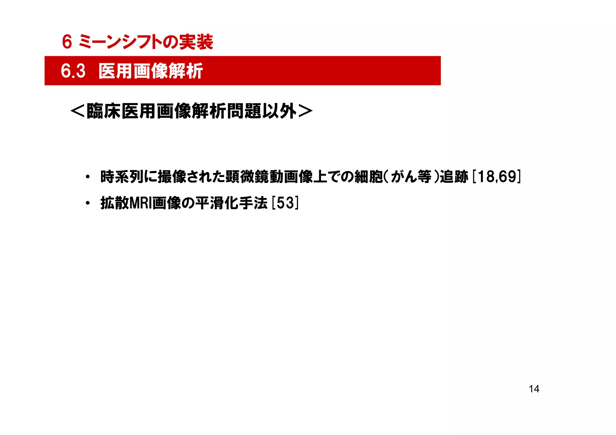 6 ミーンシフトの実装
6.3 医用画像解析

＜臨床医用画像解析問題以外＞


 • 時系列に撮像された顕微鏡動画像上での細胞（がん等）追跡[18,69]
 • 拡散MRI画像の平滑化手法[53]




                                        14
 