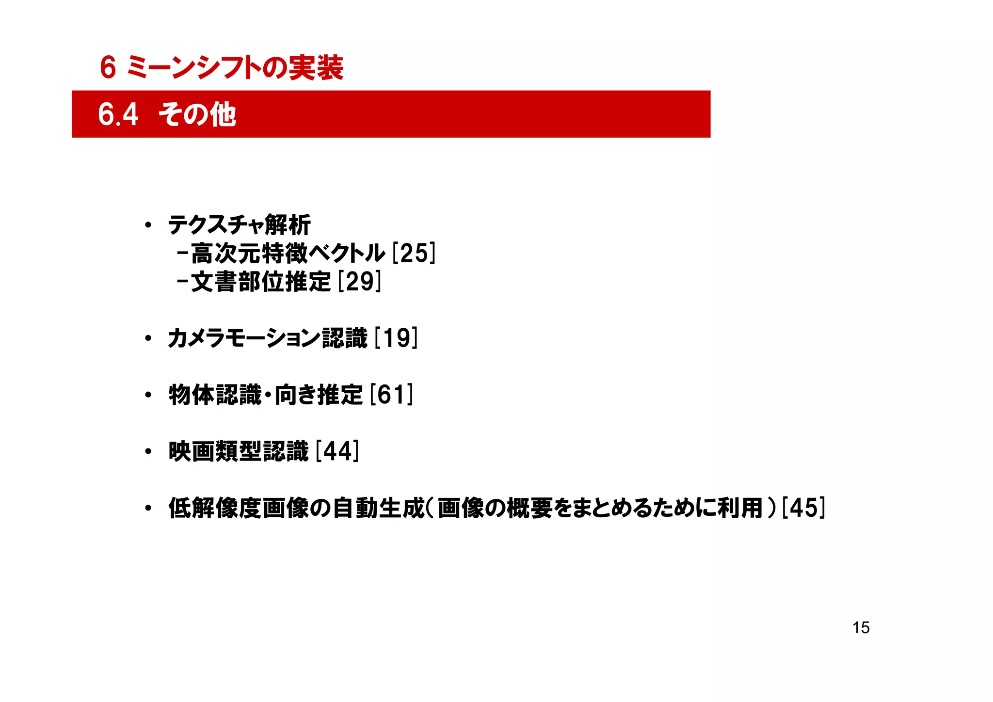 6 ミーンシフトの実装
6.4 その他


  • テクスチャ解析
    -高次元特徴ベクトル[25]
    -文書部位推定[29]

  • カメラモーション認識[19]

  • 物体認識・向き推定[61]

  • 映画類型認識[44]

  • 低解像度画像の自動生成（画像の概要をまとめるために利用）[45]



                                       15
 