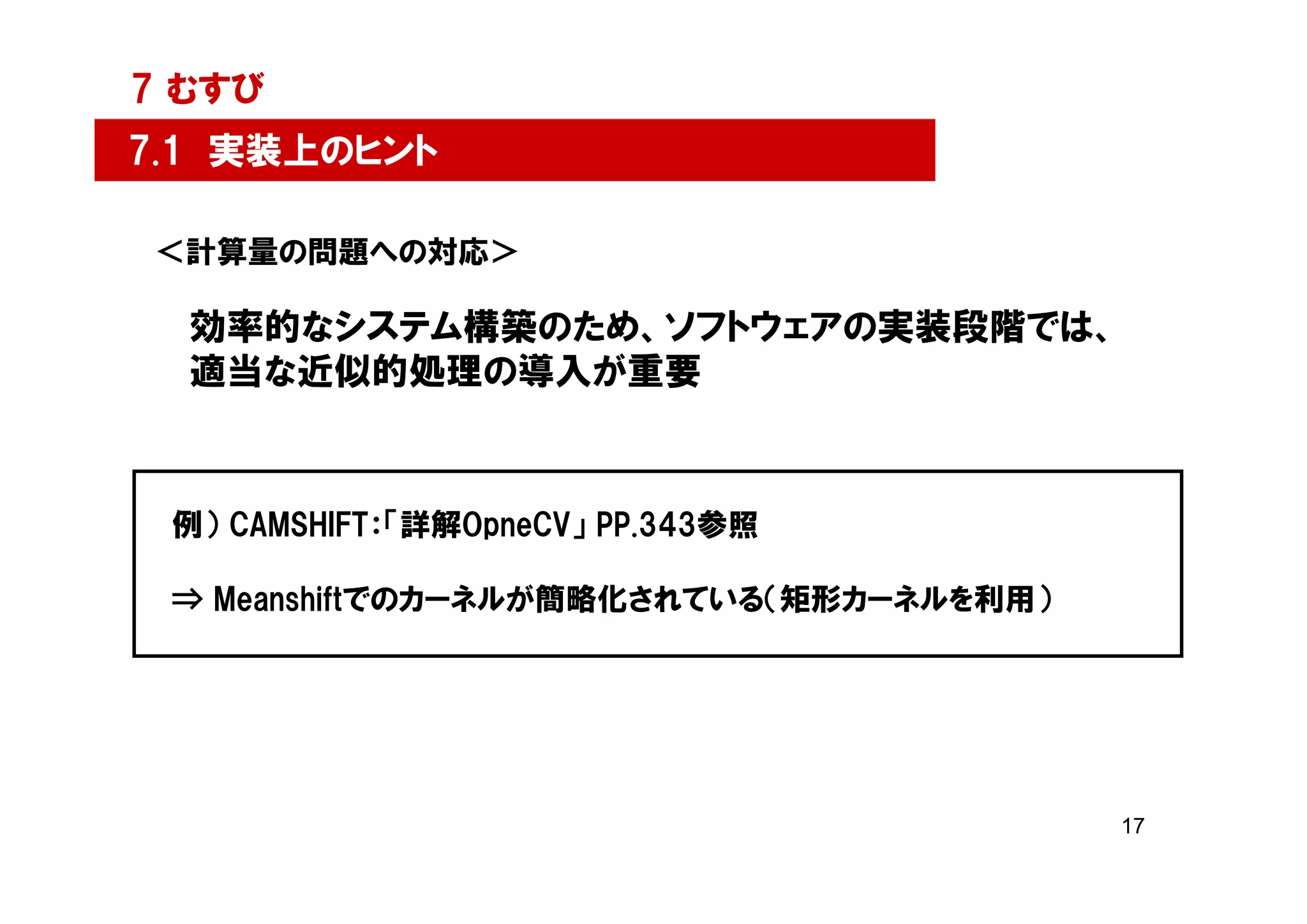 7 むすび
7.1 実装上のヒント

＜計算量の問題への対応＞

  効率的なシステム構築のため、ソフトウェアの実装段階では、
  適当な近似的処理の導入が重要



 例） CAMSHIFT：「詳解OpneCV」 PP.343参照

 ⇒ Meanshiftでのカーネルが簡略化されている（矩形カーネルを利用）




                                         17
 