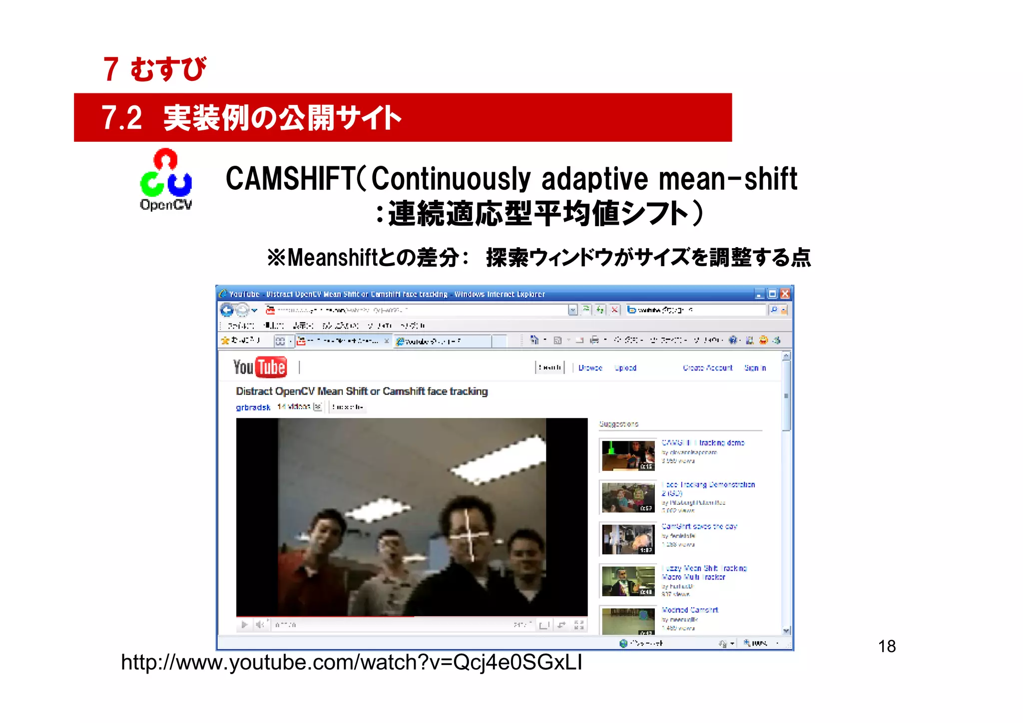 7 むすび
7.2 実装例の公開サイト

         CAMSHIFT（Continuously adaptive mean-shift
                  ：連続適応型平均値シフト）
             ※Meanshiftとの差分： 探索ウィンドウがサイズを調整する点




                                                     18
http://www.youtube.com/watch?v=Qcj4e0SGxLI
 