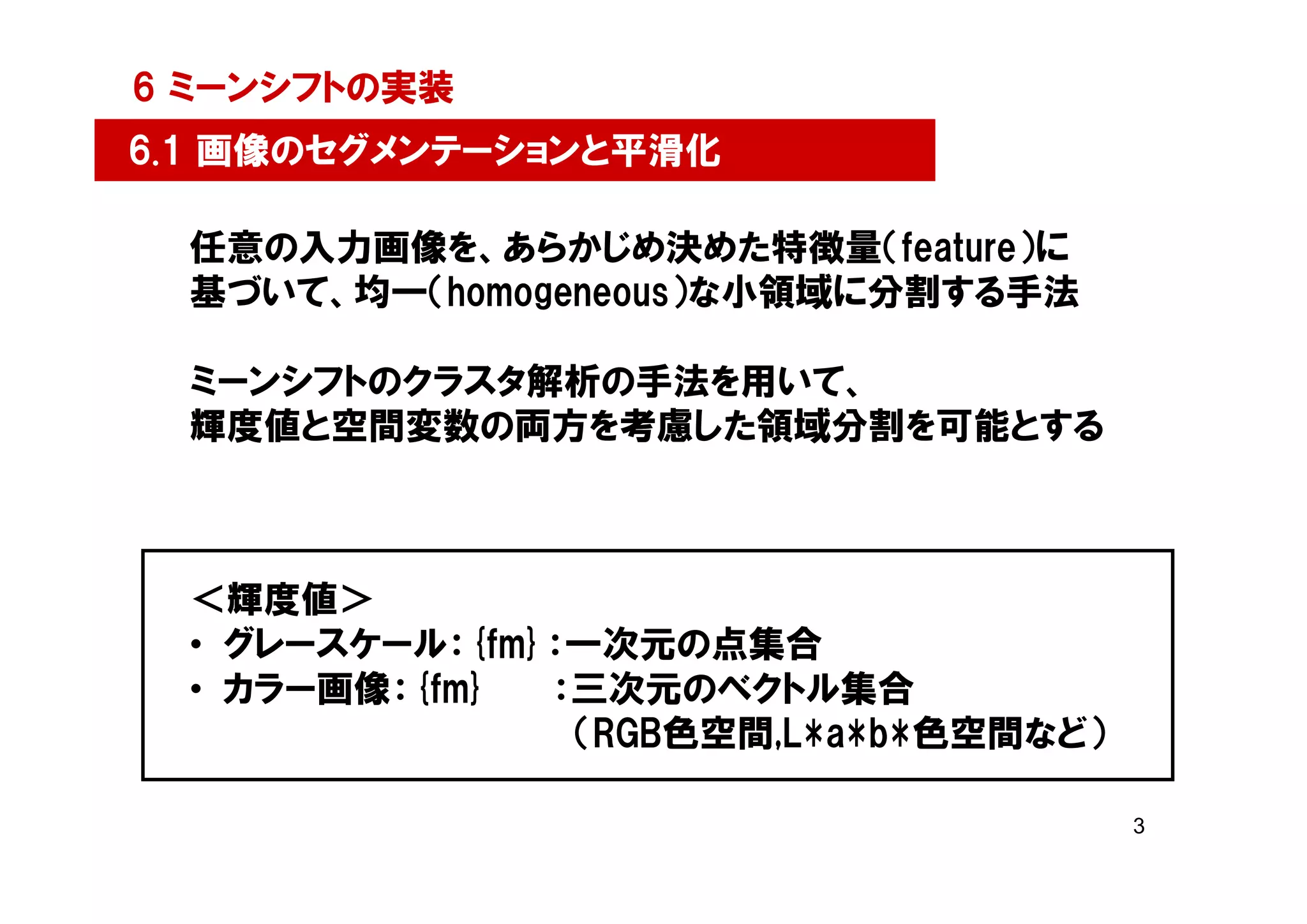 6 ミーンシフトの実装
6.1 画像のセグメンテーションと平滑化

  任意の入力画像を、あらかじめ決めた特徴量（feature）に
  基づいて、均一（homogeneous）な小領域に分割する手法

  ミーンシフトのクラスタ解析の手法を用いて、
  輝度値と空間変数の両方を考慮した領域分割を可能とする



  ＜輝度値＞
  • グレースケール：{fm}：一次元の点集合
  • カラー画像：{fm}  ：三次元のベクトル集合
                 （RGB色空間,L*a*b*色空間など）

                                        3
 