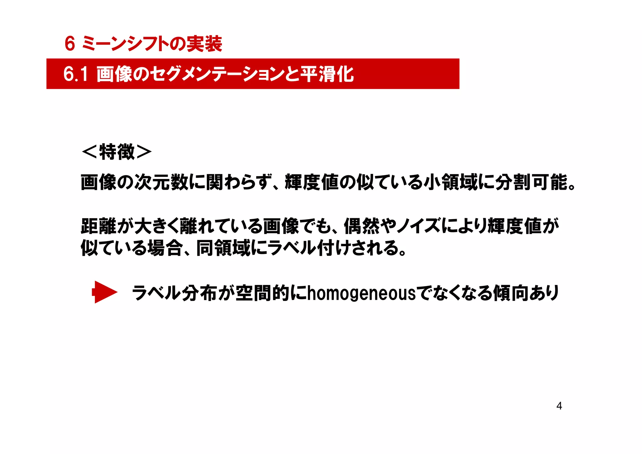 6 ミーンシフトの実装
6.1 画像のセグメンテーションと平滑化



 ＜特徴＞
 画像の次元数に関わらず、輝度値の似ている小領域に分割可能。

 距離が大きく離れている画像でも、偶然やノイズにより輝度値が
 似ている場合、同領域にラベル付けされる。

    ラベル分布が空間的にhomogeneousでなくなる傾向あり




                                 4
 