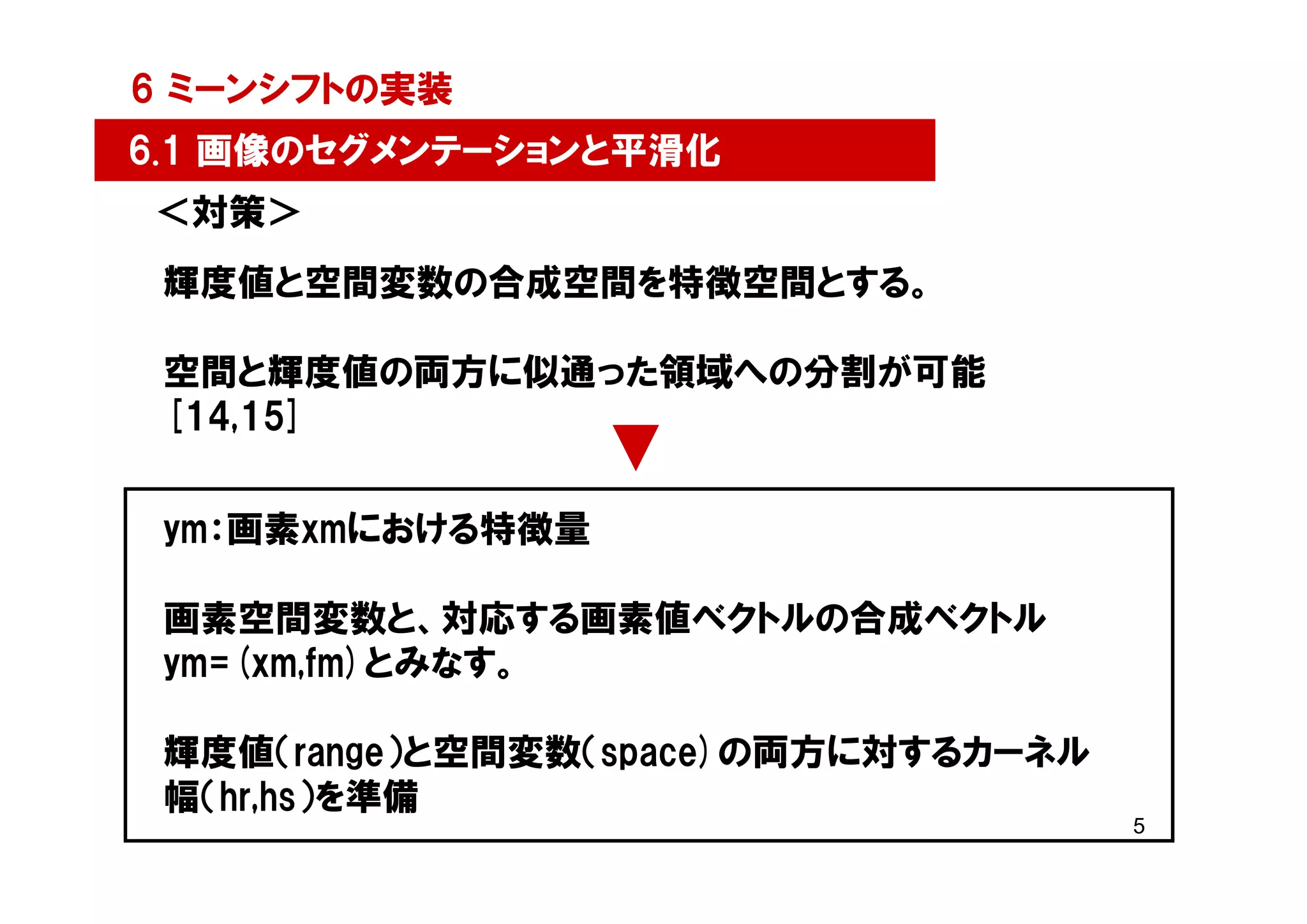 6 ミーンシフトの実装
6.1 画像のセグメンテーションと平滑化
＜対策＞
 輝度値と空間変数の合成空間を特徴空間とする。

 空間と輝度値の両方に似通った領域への分割が可能
 [14,15]


 ym：画素xmにおける特徴量

 画素空間変数と、対応する画素値ベクトルの合成ベクトル
 ym=(xm,fm)とみなす。

 輝度値（range）と空間変数（space)の両方に対するカーネル
 幅（hr,hs）を準備
                                     5
 