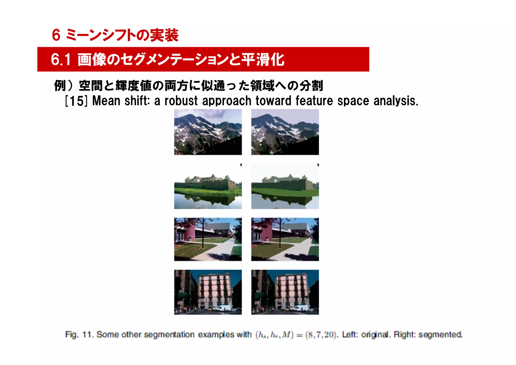 6 ミーンシフトの実装
6.1 画像のセグメンテーションと平滑化
例）空間と輝度値の両方に似通った領域への分割
 [15] Mean shift: a robust approach toward feature space analysis.




                                                                     6
 