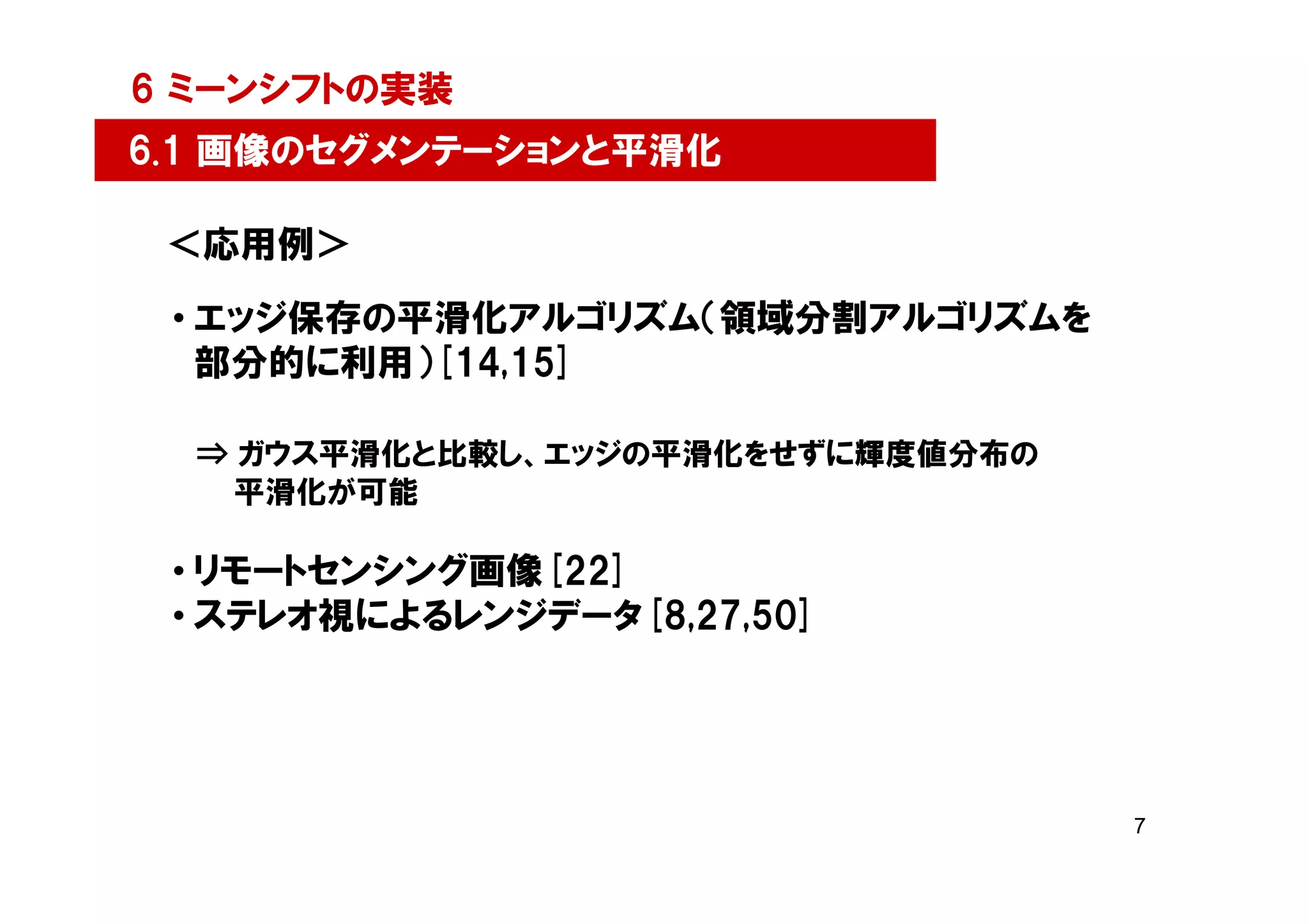 6 ミーンシフトの実装
6.1 画像のセグメンテーションと平滑化

 ＜応用例＞
 • エッジ保存の平滑化アルゴリズム（領域分割アルゴリズムを
   部分的に利用）[14,15]

  ⇒ ガウス平滑化と比較し、エッジの平滑化をせずに輝度値分布の
    平滑化が可能

 • リモートセンシング画像[22]
 • ステレオ視によるレンジデータ[8,27,50]




                                   7
 